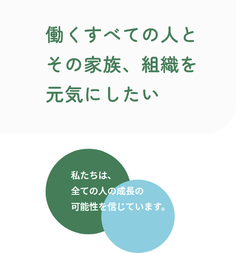 働くすべての人とその家族、組織を元気にしたい 私たちは、全ての人の成長の可能性を信じています。